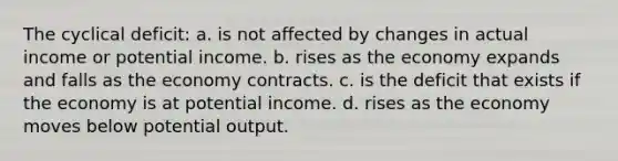 The cyclical deficit: a. is not affected by changes in actual income or potential income. b. rises as the economy expands and falls as the economy contracts. c. is the deficit that exists if the economy is at potential income. d. rises as the economy moves below potential output.