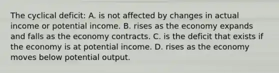 The cyclical deficit: A. is not affected by changes in actual income or potential income. B. rises as the economy expands and falls as the economy contracts. C. is the deficit that exists if the economy is at potential income. D. rises as the economy moves below potential output.