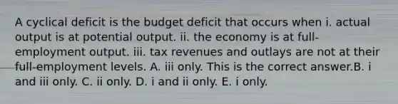 A cyclical deficit is the budget deficit that occurs when i. actual output is at potential output. ii. the economy is at​ full-employment output. iii. tax revenues and outlays are not at their​ full-employment levels. A. iii only. This is the correct answer.B. i and iii only. C. ii only. D. i and ii only. E. i only.