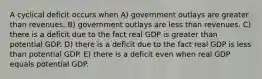 A cyclical deficit occurs when A) government outlays are greater than revenues. B) government outlays are less than revenues. C) there is a deficit due to the fact real GDP is greater than potential GDP. D) there is a deficit due to the fact real GDP is less than potential GDP. E) there is a deficit even when real GDP equals potential GDP.