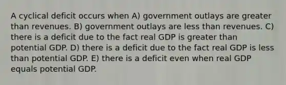 A cyclical deficit occurs when A) government outlays are greater than revenues. B) government outlays are less than revenues. C) there is a deficit due to the fact real GDP is greater than potential GDP. D) there is a deficit due to the fact real GDP is less than potential GDP. E) there is a deficit even when real GDP equals potential GDP.