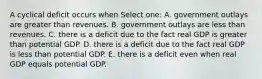 A cyclical deficit occurs when Select one: A. government outlays are greater than revenues. B. government outlays are less than revenues. C. there is a deficit due to the fact real GDP is greater than potential GDP. D. there is a deficit due to the fact real GDP is less than potential GDP. E. there is a deficit even when real GDP equals potential GDP.