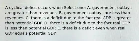 A cyclical deficit occurs when Select one: A. government outlays are <a href='https://www.questionai.com/knowledge/ktgHnBD4o3-greater-than' class='anchor-knowledge'>greater than</a> revenues. B. government outlays are <a href='https://www.questionai.com/knowledge/k7BtlYpAMX-less-than' class='anchor-knowledge'>less than</a> revenues. C. there is a deficit due to the fact real GDP is greater than potential GDP. D. there is a deficit due to the fact real GDP is less than potential GDP. E. there is a deficit even when real GDP equals potential GDP.