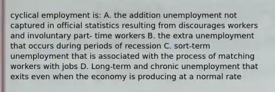 cyclical employment is: A. the addition unemployment not captured in official statistics resulting from discourages workers and involuntary part- time workers B. the extra unemployment that occurs during periods of recession C. sort-term unemployment that is associated with the process of matching workers with jobs D. Long-term and chronic unemployment that exits even when the economy is producing at a normal rate