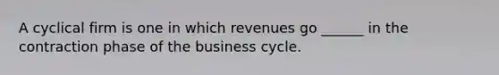 A cyclical firm is one in which revenues go ______ in the contraction phase of the business cycle.