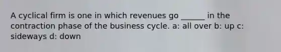 A cyclical firm is one in which revenues go ______ in the contraction phase of the business cycle. a: all over b: up c: sideways d: down