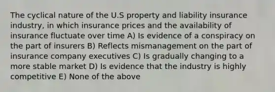 The cyclical nature of the U.S property and liability insurance industry, in which insurance prices and the availability of insurance fluctuate over time A) Is evidence of a conspiracy on the part of insurers B) Reflects mismanagement on the part of insurance company executives C) Is gradually changing to a more stable market D) Is evidence that the industry is highly competitive E) None of the above