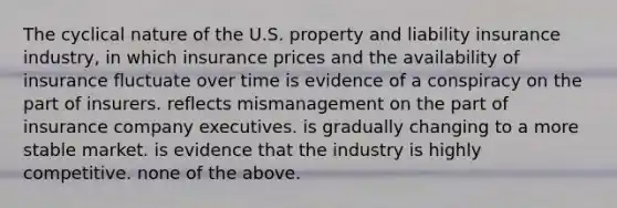 The cyclical nature of the U.S. property and liability insurance industry, in which insurance prices and the availability of insurance fluctuate over time is evidence of a conspiracy on the part of insurers. reflects mismanagement on the part of insurance company executives. is gradually changing to a more stable market. is evidence that the industry is highly competitive. none of the above.