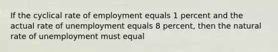 If the cyclical rate of employment equals 1 percent and the actual rate of unemployment equals 8 percent, then the natural rate of unemployment must equal