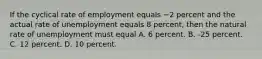 If the cyclical rate of employment equals −2 percent and the actual rate of unemployment equals 8 percent, then the natural rate of unemployment must equal A. 6 percent. B. -25 percent. C. 12 percent. D. 10 percent.