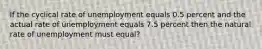 If the cyclical rate of unemployment equals 0.5 percent and the actual rate of unemployment equals 7.5 percent then the natural rate of unemployment must equal?