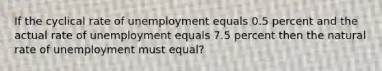 If the cyclical rate of unemployment equals 0.5 percent and the actual rate of unemployment equals 7.5 percent then the natural rate of unemployment must equal?