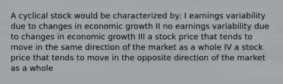 A cyclical stock would be characterized by: I earnings variability due to changes in economic growth II no earnings variability due to changes in economic growth III a stock price that tends to move in the same direction of the market as a whole IV a stock price that tends to move in the opposite direction of the market as a whole