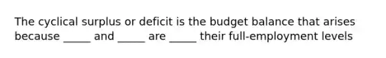 The cyclical surplus or deficit is the budget balance that arises because​ _____ and​ _____ are​ _____ their​ full-employment levels