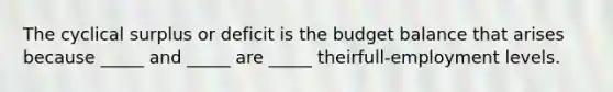 The cyclical surplus or deficit is the budget balance that arises because​ _____ and​ _____ are​ _____ their​full-employment levels.