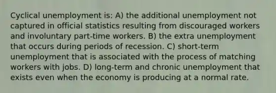 Cyclical unemployment is: A) the additional unemployment not captured in official statistics resulting from discouraged workers and involuntary part-time workers. B) the extra unemployment that occurs during periods of recession. C) short-term unemployment that is associated with the process of matching workers with jobs. D) long-term and chronic unemployment that exists even when the economy is producing at a normal rate.