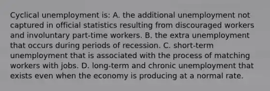 Cyclical unemployment is: A. the additional unemployment not captured in official statistics resulting from discouraged workers and involuntary part-time workers. B. the extra unemployment that occurs during periods of recession. C. short-term unemployment that is associated with the process of matching workers with jobs. D. long-term and chronic unemployment that exists even when the economy is producing at a normal rate.