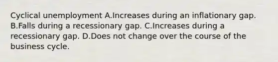 Cyclical unemployment A.Increases during an inflationary gap. B.Falls during a recessionary gap. C.Increases during a recessionary gap. D.Does not change over the course of the business cycle.