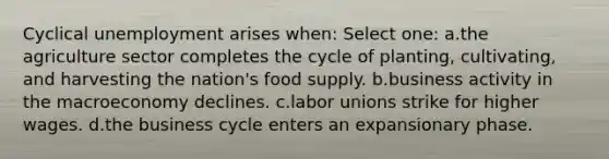 Cyclical unemployment arises when: Select one: a.the agriculture sector completes the cycle of planting, cultivating, and harvesting the nation's food supply. b.business activity in the macroeconomy declines. c.<a href='https://www.questionai.com/knowledge/knfd2oEIT4-labor-unions' class='anchor-knowledge'>labor unions</a> strike for higher wages. d.the business cycle enters an expansionary phase.