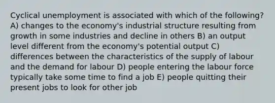 Cyclical unemployment is associated with which of the following? A) changes to the economy's industrial structure resulting from growth in some industries and decline in others B) an output level different from the economy's potential output C) differences between the characteristics of the supply of labour and the demand for labour D) people entering the labour force typically take some time to find a job E) people quitting their present jobs to look for other job