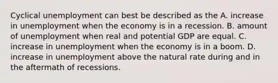 Cyclical unemployment can best be described as the A. increase in unemployment when the economy is in a recession. B. amount of unemployment when real and potential GDP are equal. C. increase in unemployment when the economy is in a boom. D. increase in unemployment above the natural rate during and in the aftermath of recessions.