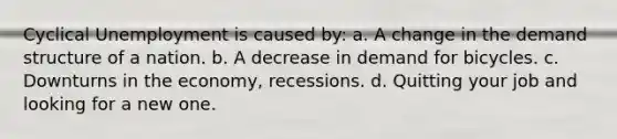 Cyclical Unemployment is caused by: a. A change in the demand structure of a nation. b. A decrease in demand for bicycles. c. Downturns in the economy, recessions. d. Quitting your job and looking for a new one.