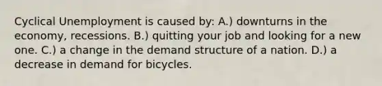 Cyclical Unemployment is caused by: A.) downturns in the economy, recessions. B.) quitting your job and looking for a new one. C.) a change in the demand structure of a nation. D.) a decrease in demand for bicycles.