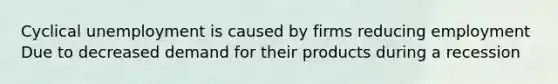 Cyclical unemployment is caused by firms reducing employment Due to decreased demand for their products during a recession