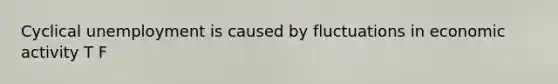 Cyclical unemployment is caused by fluctuations in economic activity T F