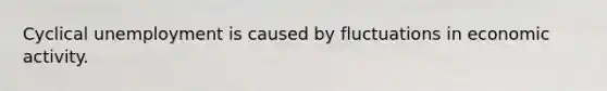 Cyclical unemployment is caused by fluctuations in economic activity.