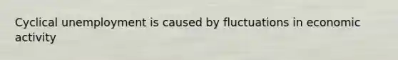 Cyclical unemployment is caused by fluctuations in economic activity