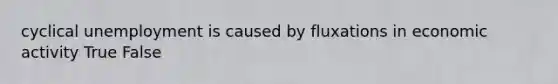 cyclical unemployment is caused by fluxations in economic activity True False