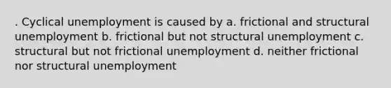 . Cyclical unemployment is caused by a. frictional and structural unemployment b. frictional but not structural unemployment c. structural but not frictional unemployment d. neither frictional nor structural unemployment