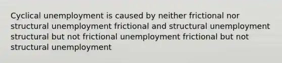 Cyclical unemployment is caused by neither frictional nor structural unemployment frictional and structural unemployment structural but not frictional unemployment frictional but not structural unemployment