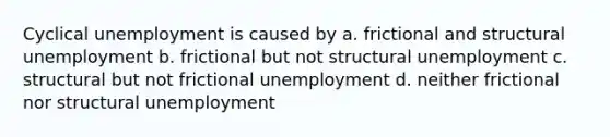 Cyclical unemployment is caused by a. frictional and structural unemployment b. frictional but not structural unemployment c. structural but not frictional unemployment d. neither frictional nor structural unemployment