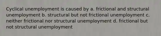 Cyclical unemployment is caused by a. frictional and structural unemployment b. structural but not frictional unemployment c. neither frictional nor structural unemployment d. frictional but not structural unemployment