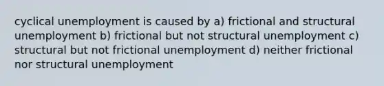 cyclical unemployment is caused by a) frictional and structural unemployment b) frictional but not structural unemployment c) structural but not frictional unemployment d) neither frictional nor structural unemployment