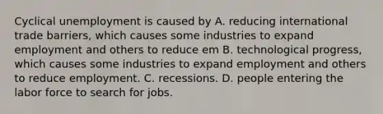 Cyclical unemployment is caused by A. reducing international trade barriers, which causes some industries to expand employment and others to reduce em B. technological progress, which causes some industries to expand employment and others to reduce employment. C. recessions. D. people entering the labor force to search for jobs.