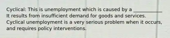 Cyclical: This is unemployment which is caused by a ____________ It results from insufficient demand for goods and services. Cyclical unemployment is a very serious problem when it occurs, and requires policy interventions.