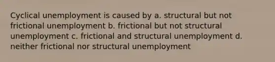 Cyclical unemployment is caused by a. structural but not frictional unemployment b. frictional but not structural unemployment c. frictional and structural unemployment d. neither frictional nor structural unemployment