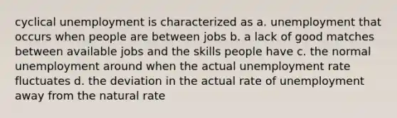 cyclical unemployment is characterized as a. unemployment that occurs when people are between jobs b. a lack of good matches between available jobs and the skills people have c. the normal unemployment around when the actual <a href='https://www.questionai.com/knowledge/kh7PJ5HsOk-unemployment-rate' class='anchor-knowledge'>unemployment rate</a> fluctuates d. the deviation in the actual rate of unemployment away from the natural rate