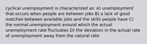 cyclical unemployment is characterized as: A) unemployment that occurs when people are between jobs B) a lack of good matches between available jobs and the skills people have C) the normal unemployment around which the actual unemployment rate fluctuates D) the deviation in the actual rate of unemployment away from the natural rate