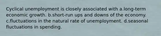 Cyclical unemployment is closely associated with a.long-term economic growth. b.short-run ups and downs of the economy. c.fluctuations in the natural rate of unemployment. d.seasonal fluctuations in spending.