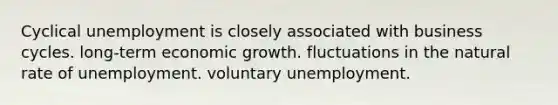 Cyclical unemployment is closely associated with business cycles. long-term economic growth. fluctuations in the natural rate of unemployment. voluntary unemployment.