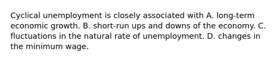 Cyclical unemployment is closely associated with A. long-term economic growth. B. short-run ups and downs of the economy. C. fluctuations in the natural rate of unemployment. D. changes in the minimum wage.