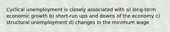Cyclical unemployment is closely associated with a) long-term economic growth b) short-run ups and downs of the economy c) structural unemployment d) changes in the minimum wage