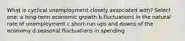 What is cyclical unemployment closely associated with? Select one: a.long-term economic growth b.fluctuations in the natural rate of unemployment c.short-run ups and downs of the economy d.seasonal fluctuations in spending