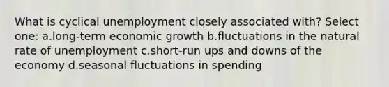 What is cyclical unemployment closely associated with? Select one: a.long-term economic growth b.fluctuations in the natural rate of unemployment c.short-run ups and downs of the economy d.seasonal fluctuations in spending