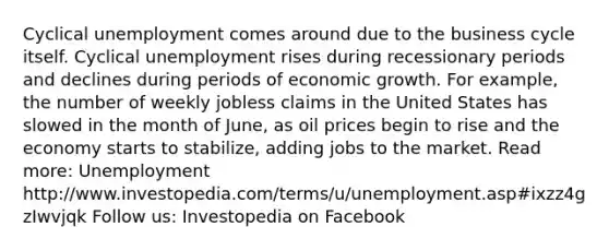 Cyclical unemployment comes around due to the business cycle itself. Cyclical unemployment rises during recessionary periods and declines during periods of economic growth. For example, the number of weekly jobless claims in the United States has slowed in the month of June, as oil prices begin to rise and the economy starts to stabilize, adding jobs to the market. Read more: Unemployment http://www.investopedia.com/terms/u/unemployment.asp#ixzz4gzIwvjqk Follow us: Investopedia on Facebook