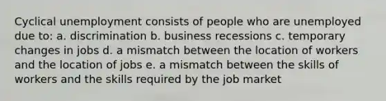 Cyclical unemployment consists of people who are unemployed due to: a. discrimination b. business recessions c. temporary changes in jobs d. a mismatch between the location of workers and the location of jobs e. a mismatch between the skills of workers and the skills required by the job market